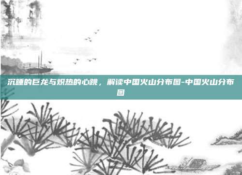 沉睡的巨龙与炽热的心跳,解读中国火山分布图-中国火山分布图