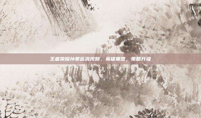 王者荣耀孙策近况视频,英雄重塑,策略升级