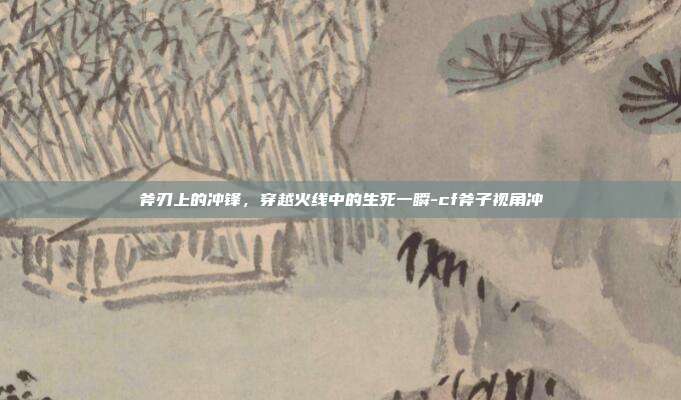 斧刃上的冲锋,穿越火线中的生死一瞬-cf斧子视角冲