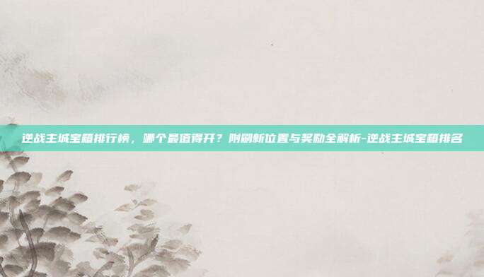 逆战主城宝箱排行榜，哪个最值得开？附刷新位置与奖励全解析-逆战主城宝箱排名