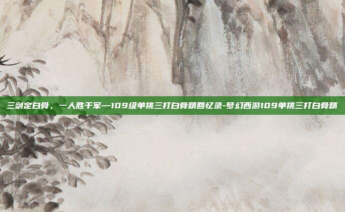 三剑定白骨,一人胜千军—109级单挑三打白骨精回忆录-梦幻西游109单挑三打白骨精