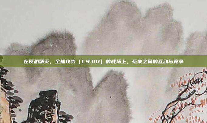 在反恐精英,全球攻势(CS:GO)的战场上,玩家之间的互动与竞争
