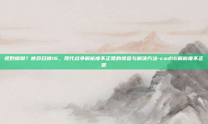 视野模糊?使命召唤16,现代战争解析度不正常的排查与解决方法-cod16解析度不正常