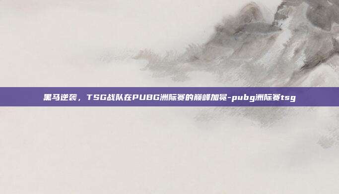 黑马逆袭,TSG战队在PUBG洲际赛的巅峰加冕-pubg洲际赛tsg
