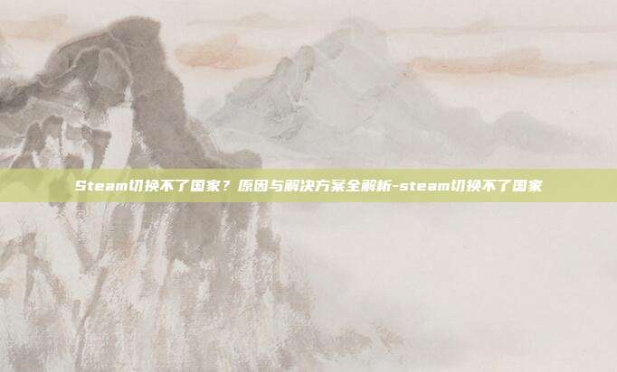 Steam切换不了国家?原因与解决方案全解析-steam切换不了国家