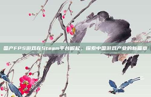 国产FPS游戏在Steam平台崛起,探索中国游戏产业的新篇章