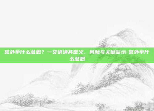 宫外孕什么意思?一文讲清其定义、风险与关键警示-宫外孕什么意思