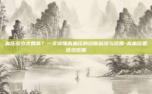 血压多少才算高？一文读懂高血压的诊断标准与范围-高血压是多少范围