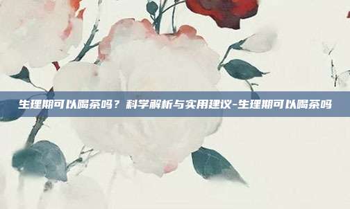 生理期可以喝茶吗?科学解析与实用建议-生理期可以喝茶吗