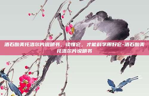 酒石酸美托洛尔片说明书,读懂它,才能科学用好它-酒石酸美托洛尔片说明书