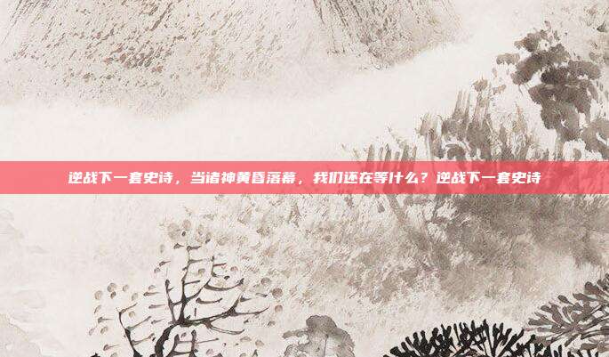逆战下一套史诗，当诸神黄昏落幕，我们还在等什么？逆战下一套史诗