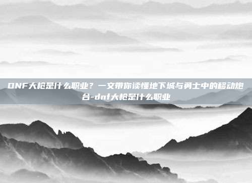 DNF大枪是什么职业?一文带你读懂地下城与勇士中的移动炮台-dnf大枪是什么职业