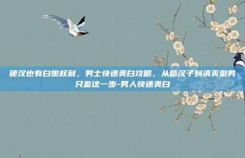 硬汉也有白嫩权利,男士快速美白攻略,从糙汉子到清爽型男只差这一步-男人快速美白