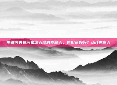 那些消失在阿拉德大陆的神秘人,你们还好吗?dnf神秘人
