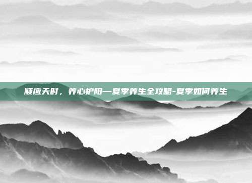 顺应天时,养心护阳—夏季养生全攻略-夏季如何养生