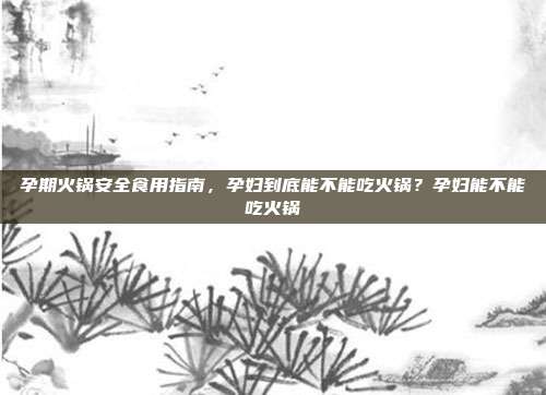 孕期火锅安全食用指南,孕妇到底能不能吃火锅?孕妇能不能吃火锅