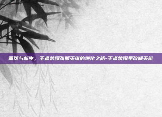 重塑与新生，王者荣耀改版英雄的进化之路-王者荣耀里改版英雄