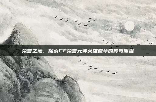 荣誉之巅,探索CF荣誉元帅英雄徽章的传奇旅程