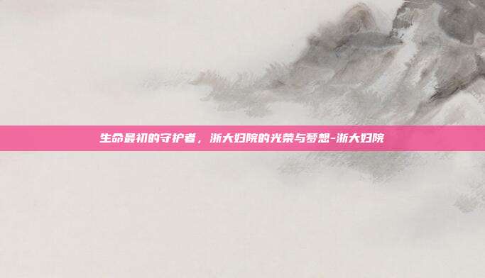 生命最初的守护者,浙大妇院的光荣与梦想-浙大妇院