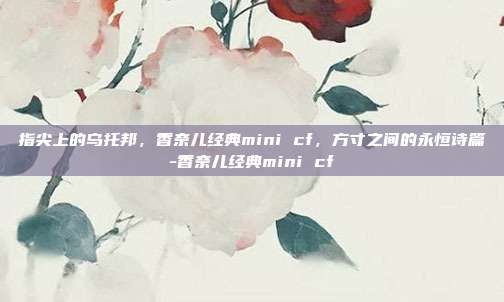 指尖上的乌托邦，香奈儿经典mini cf，方寸之间的永恒诗篇-香奈儿经典mini cf