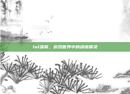 lol泼猴,游戏世界中的顽皮精灵