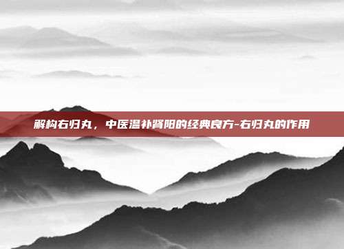 解构右归丸,中医温补肾阳的经典良方-右归丸的作用