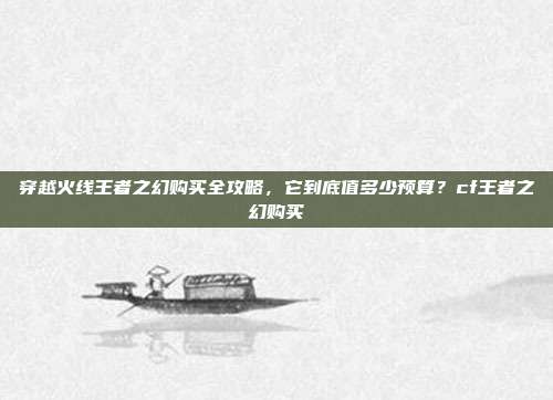 穿越火线王者之幻购买全攻略,它到底值多少预算?cf王者之幻购买