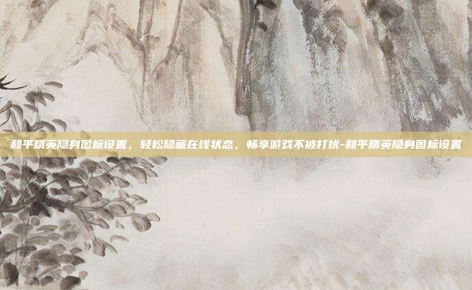 和平精英隐身图标设置，轻松隐藏在线状态，畅享游戏不被打扰-和平精英隐身图标设置