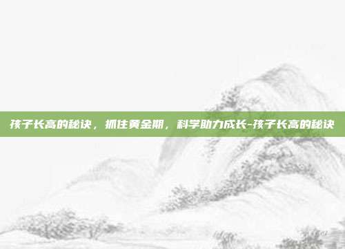 孩子长高的秘诀，抓住黄金期，科学助力成长-孩子长高的秘诀