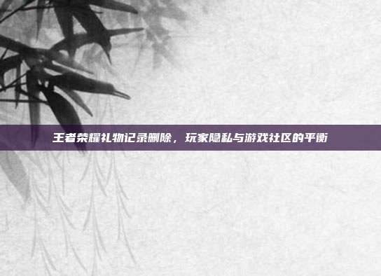 王者荣耀礼物记录删除，玩家隐私与游戏社区的平衡