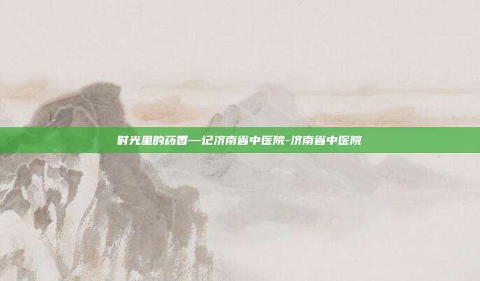 时光里的药香—记济南省中医院-济南省中医院