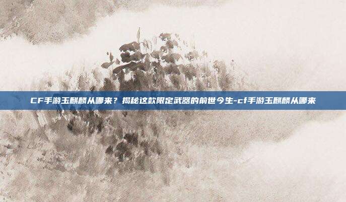 CF手游玉麒麟从哪来？揭秘这款限定武器的前世今生-cf手游玉麒麟从哪来