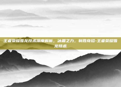 王者荣耀雪龙技术深度解析,冰霜之力,制胜奇招-王者荣耀雪龙技术