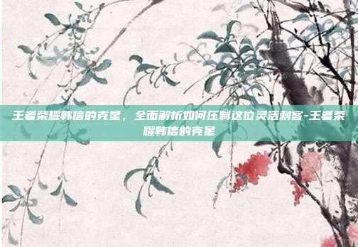 王者荣耀韩信的克星,全面解析如何压制这位灵活刺客-王者荣耀韩信的克星