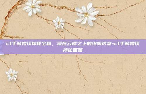 cf手游楼顶神秘宝箱,藏在云端之上的终极诱惑-cf手游楼顶神秘宝箱