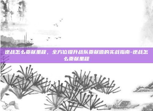 逆战怎么贡献里程，全方位提升战队贡献值的实战指南-逆战怎么贡献里程