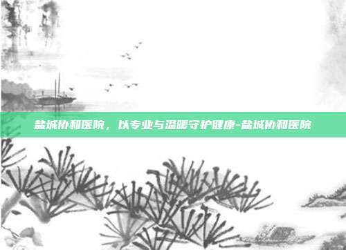 盐城协和医院,以专业与温暖守护健康-盐城协和医院