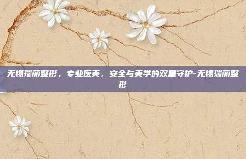 无锡瑞丽整形,专业医美,安全与美学的双重守护-无锡瑞丽整形