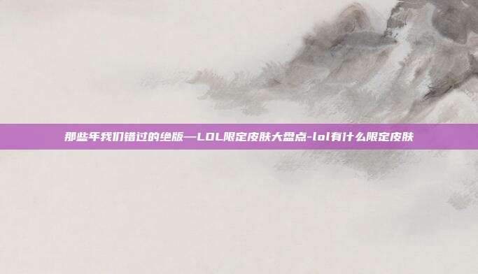 那些年我们错过的绝版—LOL限定皮肤大盘点-lol有什么限定皮肤