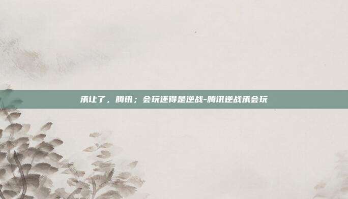 承让了,腾讯;会玩还得是逆战-腾讯逆战承会玩