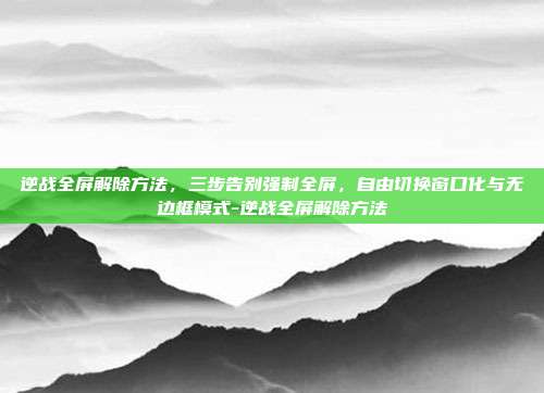 逆战全屏解除方法，三步告别强制全屏，自由切换窗口化与无边框模式-逆战全屏解除方法