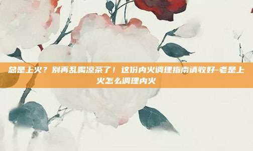 总是上火?别再乱喝凉茶了!这份内火调理指南请收好-老是上火怎么调理内火