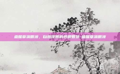 鱼腥草滴眼液,自然馈赠的养眼智慧-鱼腥草滴眼液