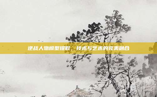 逆战人物模型提取,技术与艺术的完美融合