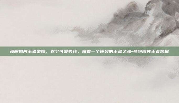 孙膑图片王者荣耀,这个可爱男孩,藏着一个逆袭的王者之魂-孙膑图片王者荣耀