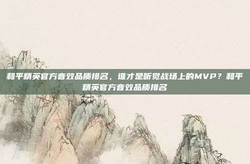 和平精英官方音效品质排名，谁才是听觉战场上的MVP？和平精英官方音效品质排名