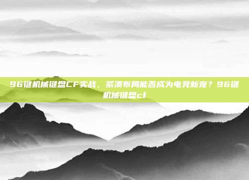96键机械键盘CF实战,紧凑布局能否成为电竞新宠?96键机械键盘cf