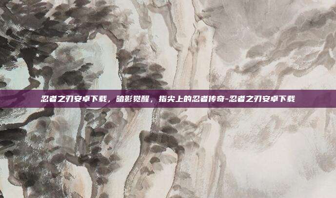 忍者之刃安卓下载,暗影觉醒,指尖上的忍者传奇-忍者之刃安卓下载