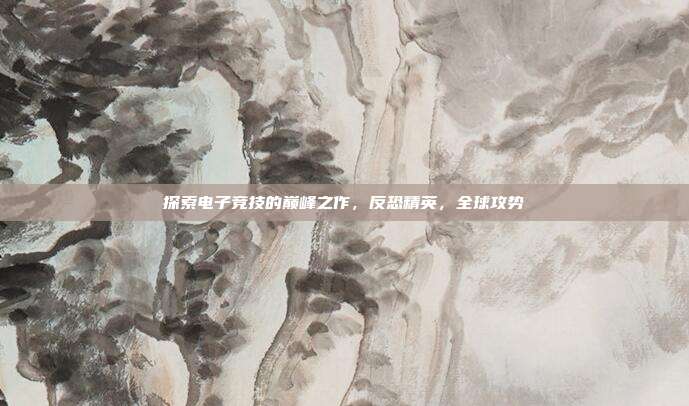 探索电子竞技的巅峰之作,反恐精英,全球攻势