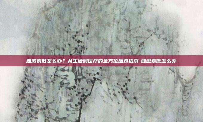 雌激素低怎么办?从生活到医疗的全方位应对指南-雌激素低怎么办